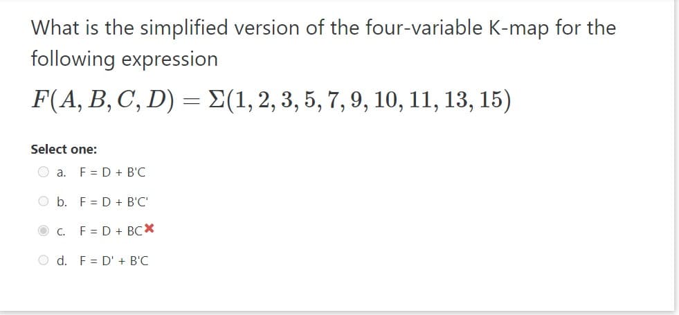 What is the simplified version of the four-variable K-map for the
following expression
F(A, B, C, D) = (1, 2, 3, 5, 7, 9, 10, 11, 13, 15)
Select one:
a. F= D + B'C
O b. F D + B'C'
c. F = D + BCX
O d. F D' + B'C