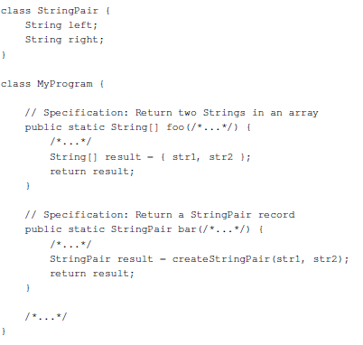 class StringPair (
String left;
String right;
}
class MyProgram (
// Specification: Return two Strings in an array
public static String[] foo (/*...*/) {
}
String[] result - { strl, str2 };
return result;
// Specification: Return a StringPair record
public static StringPair bar (/*...*/) {
}
StringPair result - createStringPair (strl, str2);
return result;