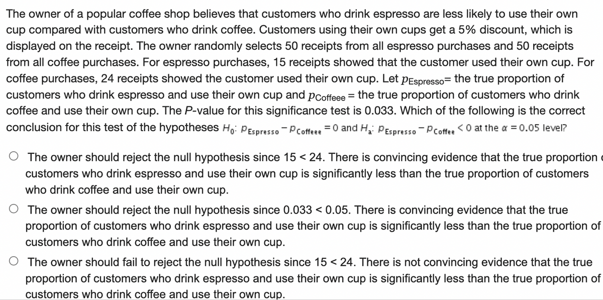 The owner of a popular coffee shop believes that customers who drink espresso are less likely to use their own
cup compared with customers who drink coffee. Customers using their own cups get a 5% discount, which is
displayed on the receipt. The owner randomly selects 50 receipts from all espresso purchases and 50 receipts
from all coffee purchases. For espresso purchases, 15 receipts showed that the customer used their own cup. For
coffee purchases, 24 receipts showed the customer used their own cup. Let pEspresso= the true proportion of
customers who drink espresso and use their own cup and pCoffeee = the true proportion of customers who drink
coffee and use their own cup. The P-value for this significance test is 0.033. Which of the following is the correct
conclusion for this test of the hypotheses H,: PEspresso.-Pcoffeee =0 and H: PEspresso - Pcoffee <0 at the a = 0.05 level?
The owner should reject the null hypothesis since 15 < 24. There is convincing evidence that the true proportion
customers who drink espresso and use their own cup is significantly less than the true proportion of customers
who drink coffee and use their own cup.
The owner should reject the null hypothesis since 0.033 < 0.05. There is convincing evidence that the true
proportion of customers who drink espresso and use their own cup is significantly less than the true proportion of
customers who drink coffee and use their own cup.
O The owner should fail to reject the null hypothesis since 15 < 24. There is not convincing evidence that the true
proportion of customers who drink espresso and use their own cup is significantly less than the true proportion of
customers who drink coffee and use their own cup.
