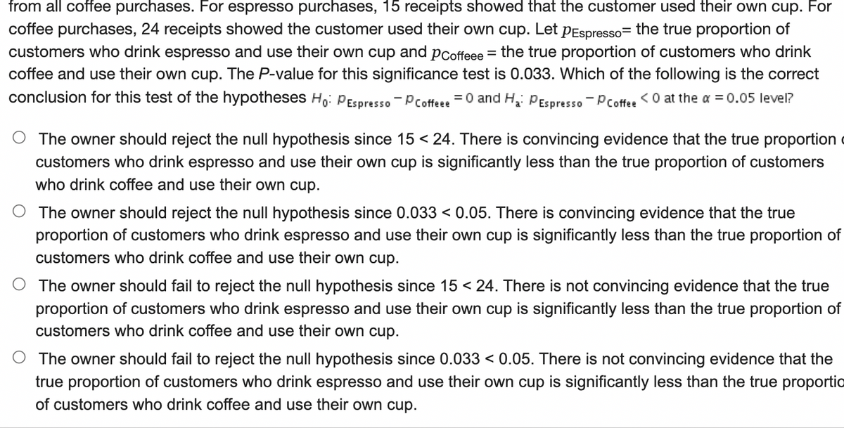 from all coffee purchases. For espresso purchases, 15 receipts showed that the customer used their own cup. For
coffee purchases, 24 receipts showed the customer used their own cup. Let pEspresso= the true proportion of
customers who drink espresso and use their own cup
and
РCoffeee
the true proportion of customers who drink
%3D
coffee and use their own cup. The P-value for this significance test is 0.033. Which of the following is the correct
conclusion for this test of the hypotheses H,: PEspresso -PCoffeee = 0 and H: PEspresso -PCoffee < O at the a = 0.05 level?
The owner should reject the null hypothesis since 15 < 24. There is convincing evidence that the true proportion
customers who drink espresso and use their own cup is significantly less than the true proportion of customers
who drink coffee and use their own cup.
The owner should reject the null hypothesis since 0.033 < 0.05. There is convincing evidence that the true
proportion of customers who drink espresso and use their own cup is significantly less than the true proportion of
customers who drink coffee and use their own cup.
The owner should fail to reject the null hypothesis since 15 < 24. There is not convincing evidence that the true
proportion of customers who drink espresso and use their own cup is significantly less than the true proportion of
customers who drink coffee and use their own cup.
The owner should fail to reject the null hypothesis since 0.033 < 0.05. There is not convincing evidence that the
true proportion of customers who drink espresso and use their own cup is significantly less than the true proportio
of customers who drink coffee and use their own cup.
