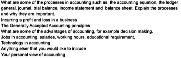 What are some of the processes in accounting such as the accounting equation, the ledger
general, journal, trial balance, income statement and balance sheet. Explain the processes
and why they are important.
Incurring a profit and loss in a business
The Generally Accepted Accounting principles
What are some of the advantages of accounting, for example decision making.
Jobs in accounting, salaries, working hours, educational requirement,
Technology in accounting.
Anything elser that you would like to include
Your personal view of accounting