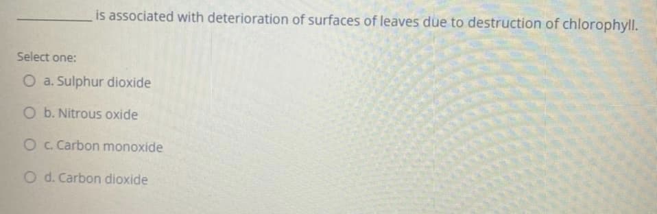 is associated with deterioration of surfaces of leaves due to destruction of chlorophyll.
Select one:
O a. Sulphur dioxide
O b. Nitrous oxide
O. Carbon monoxide
O d. Carbon dioxide
