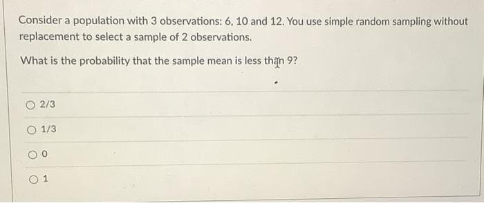 Consider a population with 3 observations: 6, 10 and 12. You use simple random sampling without
replacement to select a sample of 2 observations.
What is the probability that the sample mean is less than 9?
2/3
1/3
