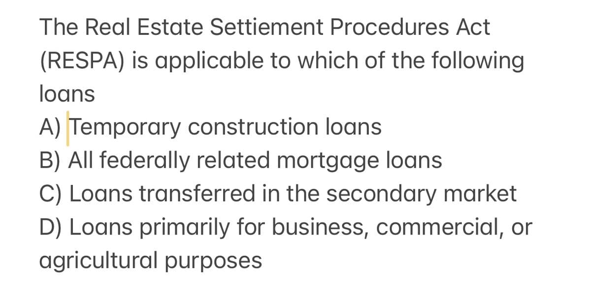 The Real Estate Settiement Procedures Act
(RESPA) is applicable to which of the following
loans
A) Temporary construction loans
B) All federally related mortgage loans
C) Loans transferred in the secondary market
D) Loans primarily for business, commercial, or
agricultural purposes