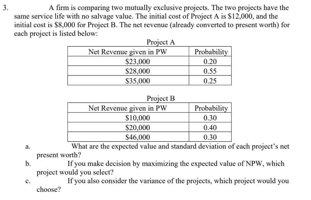 3.
A firm is comparing two mutually exclusive projects. The two projects have the
same service life with no salvage value. The initial cost of Project A is $12,000, and the
initial cost is $8,000 for Project B. The net revenue (already converted to present worth) for
each project is listed below:
Project A
Net Revenue given in PW
$23,000
$28,000
Probability
0.20
0.55
$35,000
0.25
Project B
Net Revenue given in PW
$10,000
$20,000
Probability
0.30
0.40
$46,000
0.30
а.
What are the expected value and standard deviation of each project's net
present worth?
b.
If you make decision by maximizing the expected value of NPW, which
project would
you
select?
If you also consider the variance of the projects, which project would you
с.
choose?
