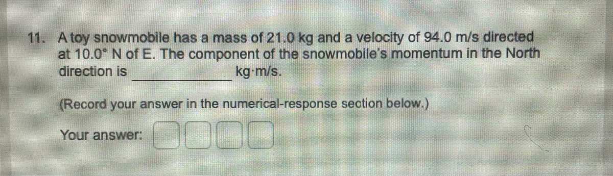 11. A toy snowmobile has a mass of 21.0 kg and a velocity of 94.0 m/s directed
at 10.0° N of E. The component of the snowmobile's momentum in the North
direction is
kg-m/s.
(Record your answer in the numerical-response section below.)
Your answer: