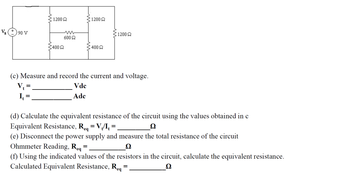 1200 S2
1200 2
Vs
90 V
1200 2
600 2
4002
400 2
(c) Measure and record the current and voltage.
V =
Vdc
t
Ade
%3D
(d) Calculate the equivalent resistance of the circuit using the values obtained in c
Equivalent Resistance, Reg = V/I, =
(e) Disconnect the power supply and measure the total resistance of the circuit
Ohmmeter Reading, Reg
Ω
(f) Using the indicated values of the resistors in the circuit, calculate the equivalent resistance.
Calculated Equivalent Resistance, R.
eq
