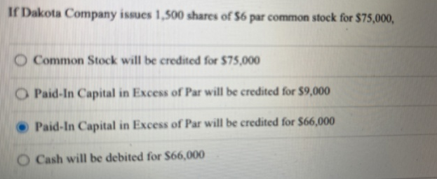 If Dakota Company issues 1,500 shares of $6 par common stock for $75,000,
O Common Stock will be credited for $75,000
O Paid-In Capital in Excess of Par will be credited for $9,000
Paid-In Capital in Excess of Par will be credited for $66,000
O Cash will be debited for $66,000