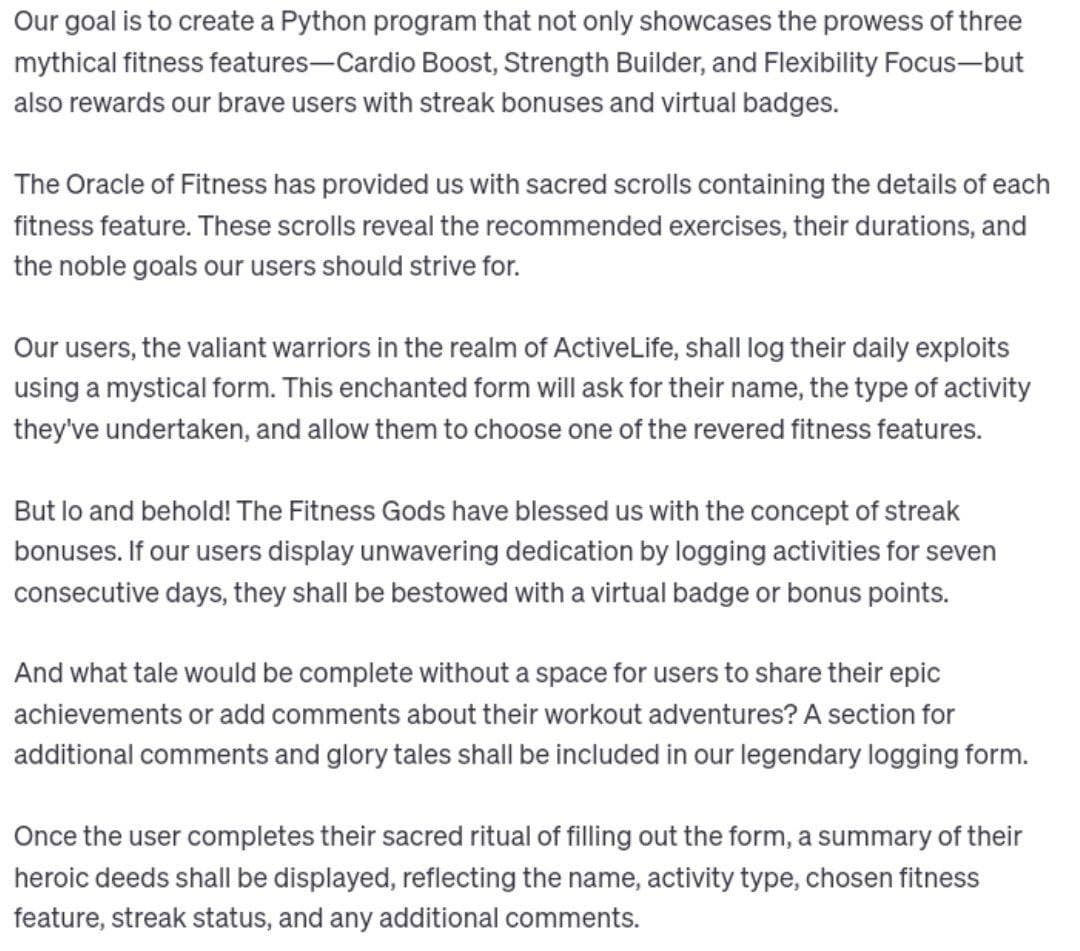 Our goal is to create a Python program that not only showcases the prowess of three
mythical fitness features-Cardio Boost, Strength Builder, and Flexibility Focus-but
also rewards our brave users with streak bonuses and virtual badges.
The Oracle of Fitness has provided us with sacred scrolls containing the details of each
fitness feature. These scrolls reveal the recommended exercises, their durations, and
the noble goals our users should strive for.
Our users, the valiant warriors in the realm of ActiveLife, shall log their daily exploits
using a mystical form. This enchanted form will ask for their name, the type of activity
they've undertaken, and allow them to choose one of the revered fitness features.
But lo and behold! The Fitness Gods have blessed us with the concept of streak
bonuses. If our users display unwavering dedication by logging activities for seven
consecutive days, they shall be bestowed with a virtual badge or bonus points.
And what tale would be complete without a space for users to share their epic
achievements or add comments about their workout adventures? A section for
additional comments and glory tales shall be included in our legendary logging form.
Once the user completes their sacred ritual of filling out the form, a summary of their
heroic deeds shall be displayed, reflecting the name, activity type, chosen fitness
feature, streak status, and any additional comments.