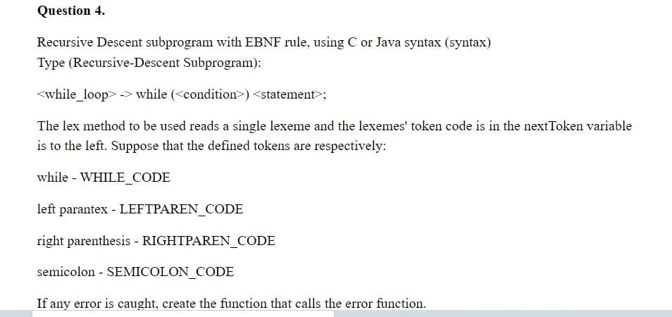 Question 4.
Recursive Descent subprogram with EBNF rule, using C or Java syntax (syntax)
Type (Recursive-Descent Subprogram):
<while_loop> -> while (<condition>) <statement>;
The lex method to be used reads a single lexeme and the lexemes' token code is in the nextToken variable
is to the left. Suppose that the defined tokens are respectively:
while - WHILE_CODE
left parantex - LEFTPAREN_CODE
right parenthesis - RIGHTPAREN_CODE
semicolon - SEMICOLON_CODE
If any error is caught, create the function that calls the error function.
