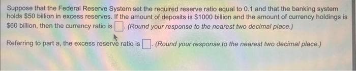 Suppose that the Federal Reserve System set the required reserve ratio equal to 0.1 and that the banking system
holds $50 billion in excess reserves. If the amount of deposits is $1000 billion and the amount of currency holdings is
$60 billion, then the currency ratio is. (Round your response to the nearest two decimal place.)
Referring to part a, the excess reserve ratio is. (Round your response to the nearest two decimal place.)