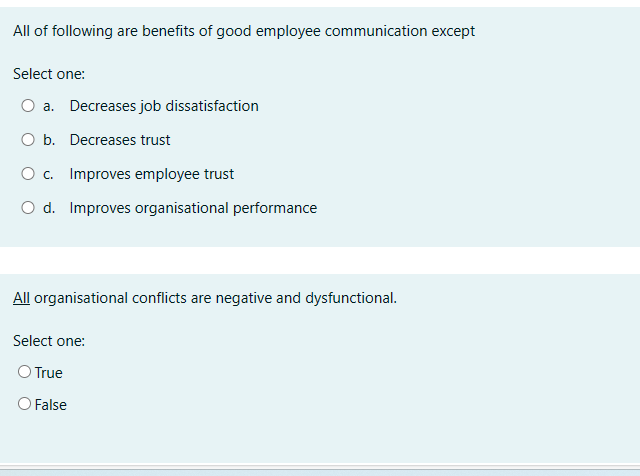 All of following are benefits of good employee communication except
Select one:
O a. Decreases job dissatisfaction
O b. Decreases trust
O c. Improves employee trust
O d. Improves organisational performance
All organisational conflicts are negative and dysfunctional.
Select one:
O True
O False