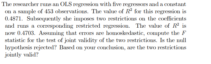 The researcher runs an OLS regression with five regressors and a constant
on a sample of 453 observations. The value of R² for this regression is
0.4871. Subsequently she imposes two restrictions on the coefficients
and runs a corresponding restricted regression. The value of R² is
now 0.4703. Assuming that errors are homoskedastic, compute the F
statistic for the test of joint validity of the two restrictions. Is the null
hypothesis rejected? Based on your conclusion, are the two restrictions
jointly valid?