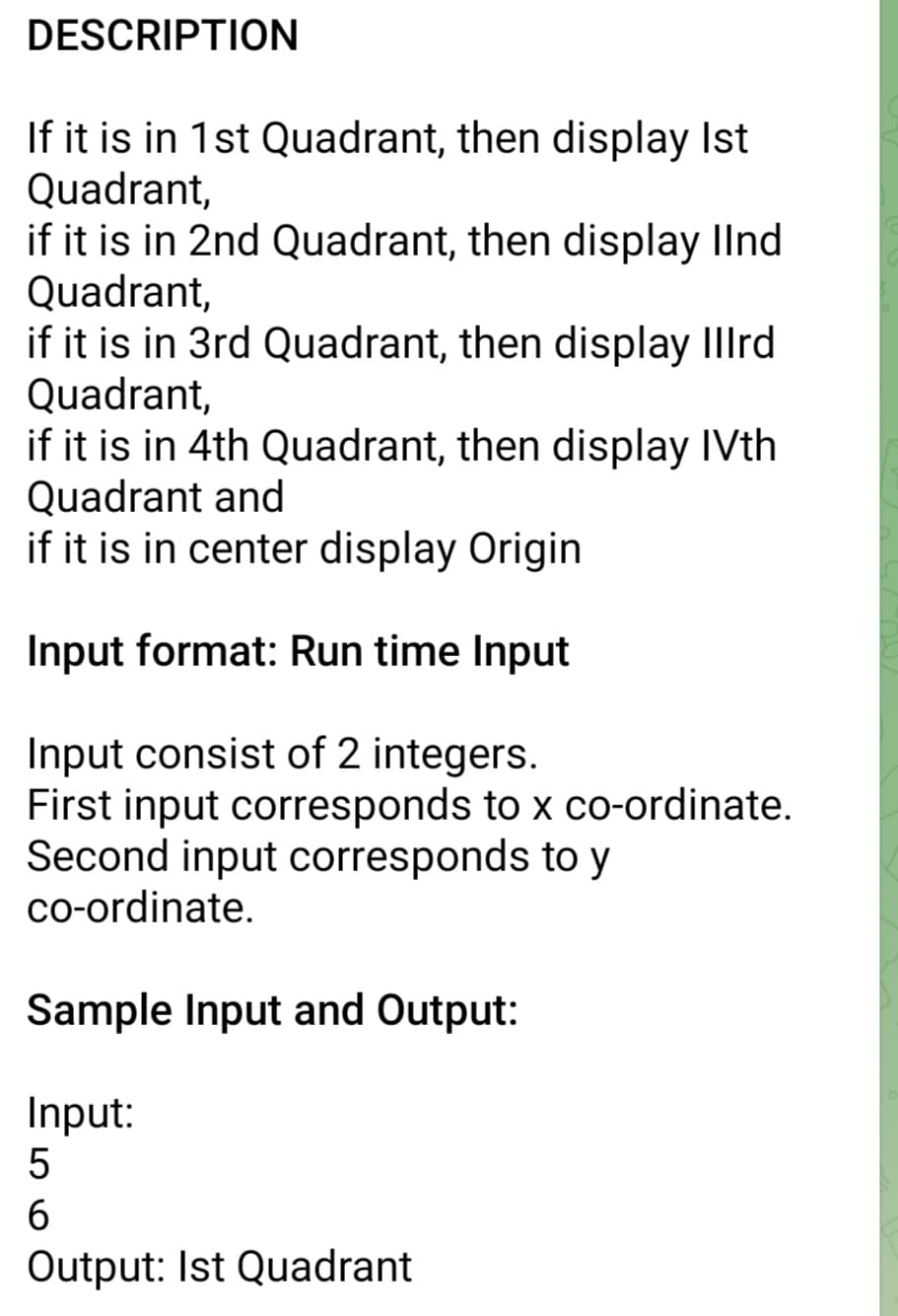 DESCRIPTION
If it is in 1st Quadrant, then display Ist
Quadrant,
if it is in 2nd Quadrant, then display Ilnd
Quadrant,
if it is in 3rd Quadrant, then display Illrd
Quadrant,
if it is in 4th Quadrant, then display IVth
Quadrant and
if it is in center display Origin
Input format: Run time Input
Input consist of 2 integers.
First input corresponds to x co-ordinate.
Second input corresponds to y
co-ordinate.
Sample Input and Output:
Input:
5
6
Output: Ist Quadrant