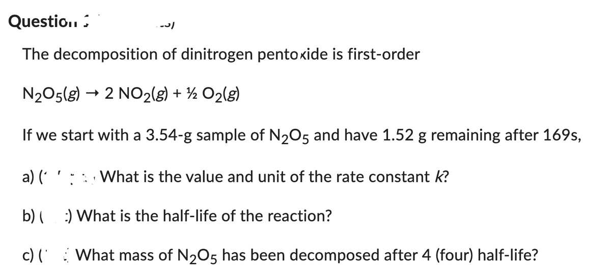 Questio..
The decomposition of dinitrogen pentoxide is first-order
N₂O5(g) → 2 NO₂(g) + ¹/2O₂(g)
If we start with a 3.54-g sample of N₂O5 and have 1.52 g remaining after 169s,
a) (
b)
c) ('
-31
What is the value and unit of the rate constant k?
:) What is the half-life of the reaction?
What mass of N₂O5 has been decomposed after 4 (four) half-life?