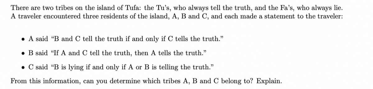 There are two tribes on the island of Tufa: the Tu's, who always tell the truth, and the Fa's, who always lie.
A traveler encountered three residents of the island, A, B and C, and each made a statement to the traveler:
A said "B and C tell the truth if and only if C tells the truth."
B said "If A and C tell the truth, then A tells the truth."
. C said "B is lying if and only if A or B is telling the truth."
From this information, can you determine which tribes A, B and C belong to? Explain.