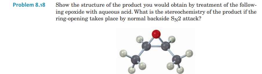 Problem 8.18
Show the structure of the product you would obtain by treatment of the follow-
ing epoxide with aqueous acid. What is the stereochemistry of the product if the
ring-opening takes place by normal backside SN2 attack?
