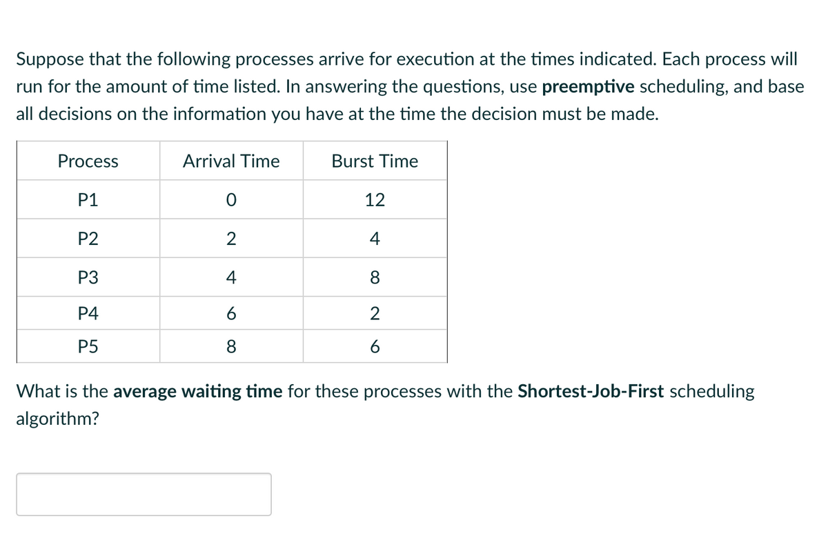 Suppose that the following processes arrive for execution at the times indicated. Each process will
run for the amount of time listed. In answering the questions, use preemptive scheduling, and base
all decisions on the information you have at the time the decision must be made.
Process
P1
P2
P3
P4
P5
Arrival Time
0
2
4
6
8
Burst Time
12
4
8
2
6
What is the average waiting time for these processes with the Shortest-Job-First scheduling
algorithm?