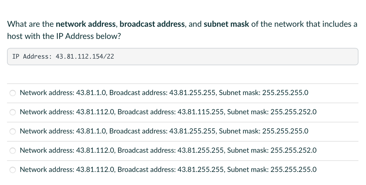 What are the network address, broadcast address, and subnet mask of the network that includes a
host with the IP Address below?
IP Address: 43.81.112.154/22
Network address: 43.81.1.0, Broadcast address: 43.81.255.255, Subnet mask: 255.255.255.0
Network address: 43.81.112.0, Broadcast address: 43.81.115.255, Subnet mask: 255.255.252.0
Network address: 43.81.1.0, Broadcast address: 43.81.255.255, Subnet mask: 255.255.255.0
Network address: 43.81.112.0, Broadcast address: 43.81.255.255, Subnet mask: 255.255.252.0
Network address: 43.81.112.0, Broadcast address: 43.81.255.255, Subnet mask: 255.255.255.0