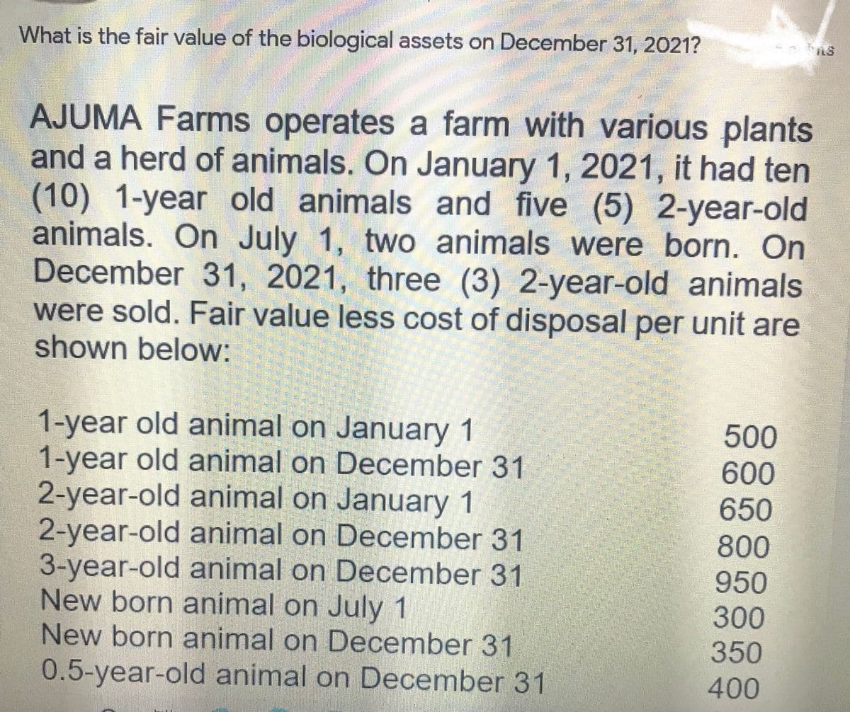 What is the fair value of the biological assets on December 31, 2021?
AJUMA Farms operates a farm with various plants
and a herd of animals. On January 1, 2021, it had ten
(10) 1-year old animals and five (5) 2-year-old
animals. On July 1, two animals were born. On
December 31, 2021, three (3) 2-year-old animals
were sold. Fair value less cost of disposal per unit are
shown below:
1-year old animal on January 1
1-year old animal on December 31
2-year-old animal on January 1
2-year-old animal on December 31
3-year-old animal on December 31
New born animal on July 1
New born animal on December 31
500
600
650
800
950
300
350
0.5-year-old animal on December 31
400
