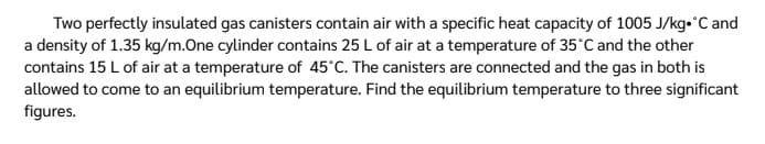 Two perfectly insulated gas canisters contain air with a specific heat capacity of 1005 J/kg•°C and
a density of 1.35 kg/m.One cylinder contains 25 L of air at a temperature of 35°C and the other
contains 15 L of air at a temperature of 45°C. The canisters are connected and the gas in both is
allowed to come to an equilibrium temperature. Find the equilibrium temperature to three significant
figures.