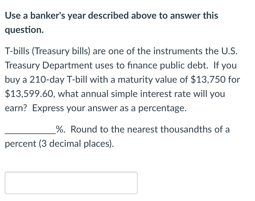 Use a banker's year described above to answer this
question.
T-bills (Treasury bills) are one of the instruments the U.S.
Treasury Department uses to finance public debt. If you
buy a 210-day T-bill with a maturity value of $13,750 for
$13,599.60, what annual simple interest rate will you
earn? Express your answer as a percentage.
%. Round to the nearest thousandths of a
percent (3 decimal places).