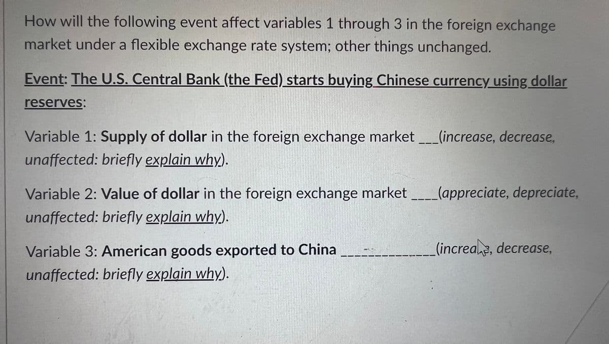 How will the following event affect variables 1 through 3 in the foreign exchange
market under a flexible exchange rate system; other things unchanged.
Event: The U.S. Central Bank (the Fed) starts buying Chinese currency using dollar
reserves:
Variable 1: Supply of dollar in the foreign exchange market ___(increase, decrease,
unaffected: briefly explain why).
Variable 2: Value of dollar in the foreign exchange market
unaffected: briefly explain why).
Variable 3: American goods exported to China
unaffected: briefly explain why).
(appreciate, depreciate,
(increae, decrease,