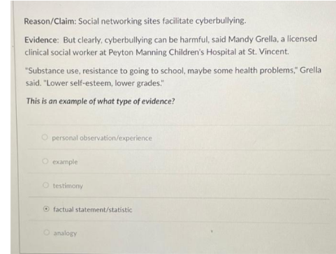 Reason/Claim: Social networking sites facilitate cyberbullying.
Evidence: But clearly, cyberbullying can be harmful, said Mandy Grella, a licensed
clinical social worker at Peyton Manning Children's Hospital at St. Vincent.
"Substance use, resistance to going to school, maybe some health problems," Grella
said. "Lower self-esteem, lower grades."
This is an example of what type of evidence?
personal observation/experience
O example
O testimony
O factual statement/statistic
O analogy