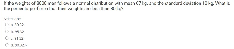 If the weights of 8000 men follows a normal distribution with mean 67 kg. and the standard deviation 10 kg. What is
the percentage of men that their weights are less than 80 kg?
Select one:
O a. 89.32
O b. 95.32
O c. 91.32
d. 90.32%
