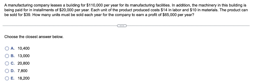 A manufacturing company leases a building for $110,000 per year for its manufacturing facilities. In addition, the machinery in this building is
being paid for in installments of $20,000 per year. Each unit of the product produced costs $14 in labor and $10 in materials. The product can
be sold for $39. How many units must be sold each year for the company to earn a profit of $65,000 per year?
Choose the closest answer below.
A. 10,400
B. 13,000
C. 20,800
D. 7,800
E. 18,200