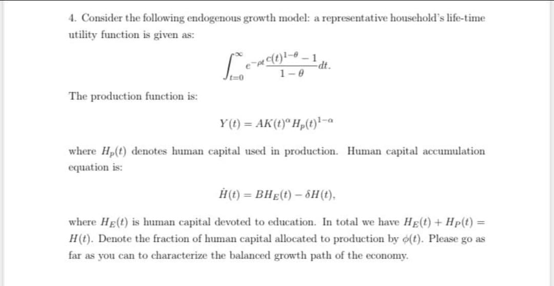 4. Consider the following endogenous growth model: a representative household's life-time
utility function is given as:
dt.
t3D
1-0
The production function is:
Y(t) = AK(t)* H„(t)*-a
where Hp(t) denotes human capital used in production. Human capital accumulation
equation is:
H(t) = BHE(t) – ôH(t),
where HE(t) is human capital devoted to education. In total we have HE(t) + Hp(t) =
H(t). Denote the fraction of human capital allocated to production by o(t). Please go as
far as you can to characterize the balanced growth path of the economy.

