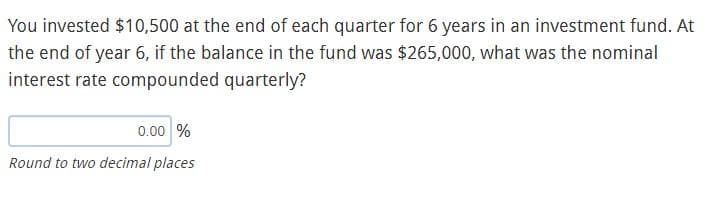 You invested $10,500 at the end of each quarter for 6 years in an investment fund. At
the end of year 6, if the balance in the fund was $265,000, what was the nominal
interest rate compounded quarterly?
0.00 %
Round to two decimal places