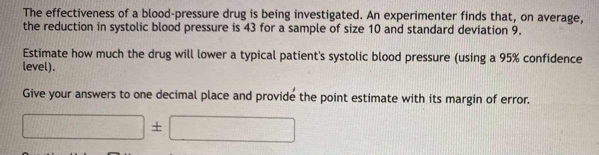 The effectiveness of a blood-pressure drug is being investigated. An experimenter finds that, on average,
the reduction in systolic blood pressure is 43 for a sample of size 10 and standard deviation 9.
Estimate how much the drug will lower a typical patient's systolic blood pressure (using a 95% confidence
level).
Give your answers to one decimal place and provide the point estimate with its margin of error.
C
±