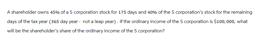 A shareholder owns 45% of a S corporation stock for 175 days and 40% of the S corporation's stock for the remaining
days of the tax year (365 day year - not a leap year). If the ordinary income of the S corporation is $100,000, what
will be the shareholder's share of the ordinary income of the S corporation?