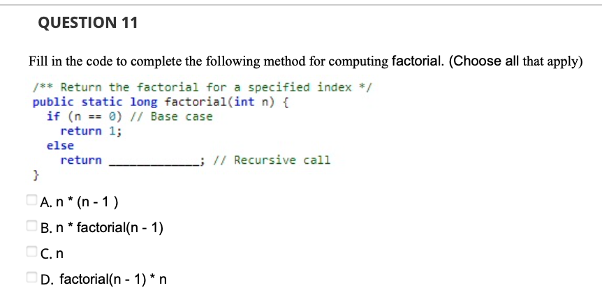 QUESTION 11
Fill in the code to complete the following method for computing factorial. (Choose all that apply)
/** Return the factorial for a specified index */
public static long factorial(int n) {
if (n == 0) // Base case
return 1;
else
return
L; // Recursive call
}
DA.n* (n - 1 )
B. n * factorial(n - 1)
OC.n
OD. factorial(n - 1) * n
