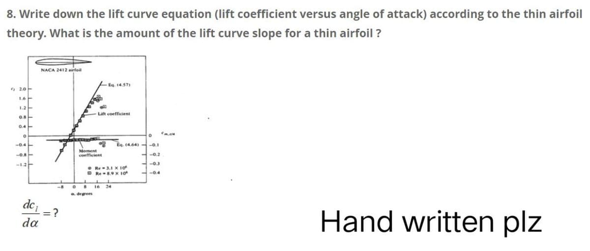 8. Write down the lift curve equation (lift coefficient versus angle of attack) according to the thin airfoil
theory. What is the amount of the lift curve slope for a thin airfoil?
2.0
1.2
0.8
0.4
-1.2
dc₁
da
NACA 2412 airfoil
-8
=?
0 8
a. degrees
-Eq. (4.57)
Lift coefficient
Moment
coefficient
CO
Eq. (4.64)
Re-3.1 X 10
Re-8.9 x 10°
LL
16 24
0
-0.1
-0.2
-0.3
-0.4
Cm.14
Hand written plz