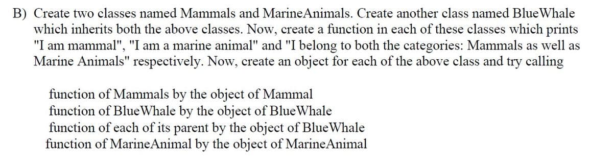 B) Create two classes named Mammals and MarineAnimals. Create another class named BlueWhale
which inherits both the above classes. Now, create a function in each of these classes which prints
"I am mammal", "I am a marine animal" and "I belong to both the categories: Mammals as well as
Marine Animals" respectively. Now, create an object for each of the above class and try calling
function of Mammals by the object of Mammal
function of BlueWhale by the object of BlueWhale
function of each of its parent by the object of BlueWhale
function of MarineAnimal by the object of MarineAnimal
