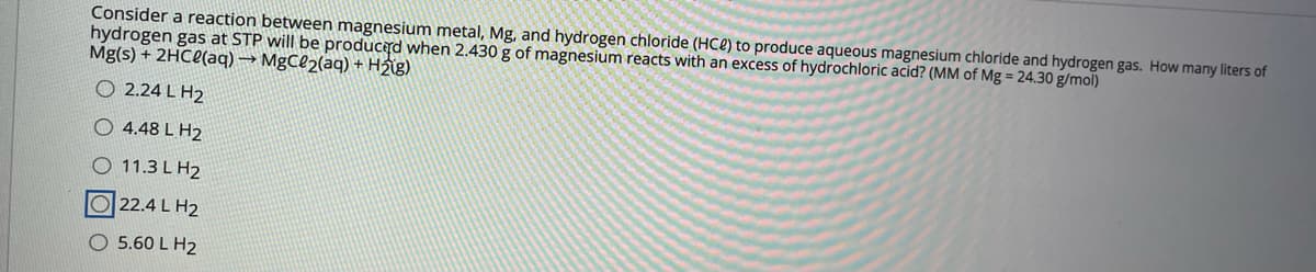 Consider a reaction between magnesium metal, Mg, and hydrogen chloride (HCe) to produce aqueous magnesium chloride and hydrogen gas. How many liters of
hydrogen gas at STP will be producd when 2.430 g of magnesium reacts with an excess of hydrochloric acid? (MM of Mg = 24.30 g/mol)
Mg(s) + 2HCC(aq) → MgCl2(aq) + Hig)
O 2.24 L H2
O 4.48 L H2
O 11.3 L H2
O22.4 L H2
O 5.60 L H2
