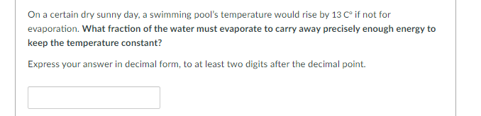 On a certain dry sunny day, a swimming pool's temperature would rise by 13 C° if not for
evaporation. What fraction of the water must evaporate to carry away precisely enough energy to
keep the temperature constant?
Express your answer in decimal form, to at least two digits after the decimal point.