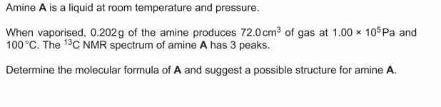 Amine A is a liquid at room temperature and pressure.
When vaporised, 0.202g of the amine produces 72.0 cm3 of gas at 1.00 × 105Pa and
100 °C. The 13C NMR spectrum of amine A has 3 peaks.
Determine the molecular formula of A and suggest a possible structure for amine A.
