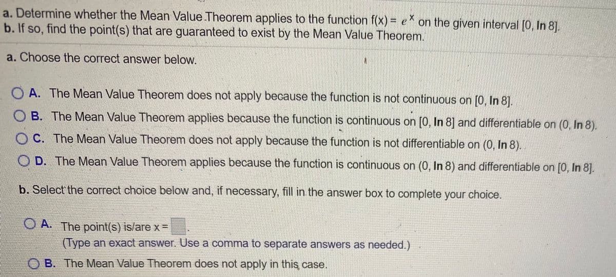 a. Determine whether the Mean Value Theorem applies to the function f(x) = e^ on the given interval [0, In 8].
b. If so, find the point(s) that are guaranteed to exist by the Mean Value Theorem.
a. Choose the correct answer below.
O A. The Mean Value Theorem does not apply because the function is not continuous on [0, In 8].
O B. The Mean Value Theorem applies because the function is continuous on [0, In 8] and differentiable on (0, In 8).
O C. The Mean Value Theorem does not apply because the function is not differentiable on (0, In 8).
D. The Mean Value Theorem applies because the function is continuous on (0, In 8) and differentiable on [0, In 8].
b. Select the correct choice below and, if necessary, fill in the answer box to complete your choice.
O A. The point(s) is/are x=
(Type an exact answer. Use a comma to separate answers as needed.)
B. The Mean Value Theorem does not apply in this case.
