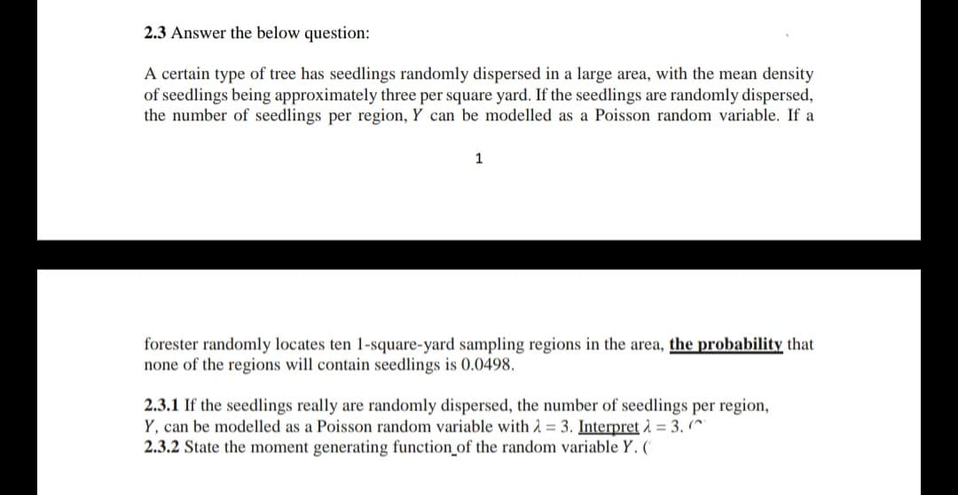 2.3 Answer the below question:
A certain type of tree has seedlings randomly dispersed in a large area, with the mean density
of seedlings being approximately three per square yard. If the seedlings are randomly dispersed,
the number of seedlings per region, Y can be modelled as a Poisson random variable. If a
1
forester randomly locates ten 1-square-yard sampling regions in the area, the probability that
none of the regions will contain seedlings is 0.0498.
2.3.1 If the seedlings really are randomly dispersed, the number of seedlings per region,
Y, can be modelled as a Poisson random variable with 2 = 3. Interpret 2 = 3. (^
2.3.2 State the moment generating function of the random variable Y. ('
