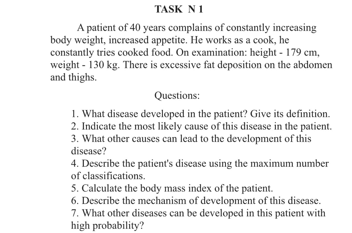 TASK N 1
A patient of 40 years complains of constantly increasing
body weight, increased appetite. He works as a cook, he
constantly tries cooked food. On examination: height - 179 cm,
weight - 130 kg. There is excessive fat deposition on the abdomen
and thighs.
Questions:
1. What disease developed in the patient? Give its definition.
2. Indicate the most likely cause of this disease in the patient.
3. What other causes can lead to the development of this
disease?
4. Describe the patient's disease using the maximum number
of classifications.
5. Calculate the body mass index of the patient.
6. Describe the mechanism of development of this disease.
7. What other diseases can be developed in this patient with
high probability?