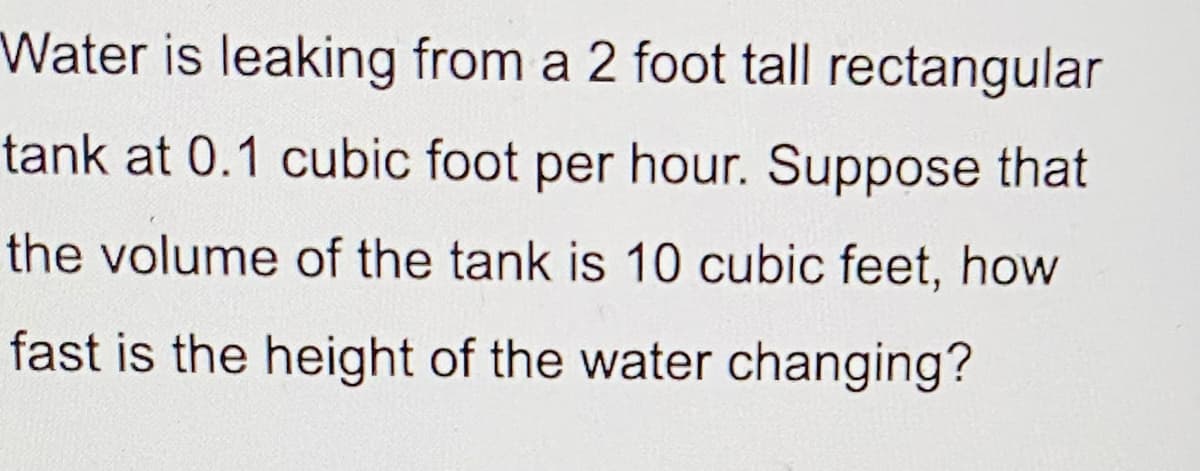 Water is leaking from a 2 foot tall rectangular
tank at 0.1 cubic foot per hour. Suppose that
the volume of the tank is 10 cubic feet, how
fast is the height of the water changing?
