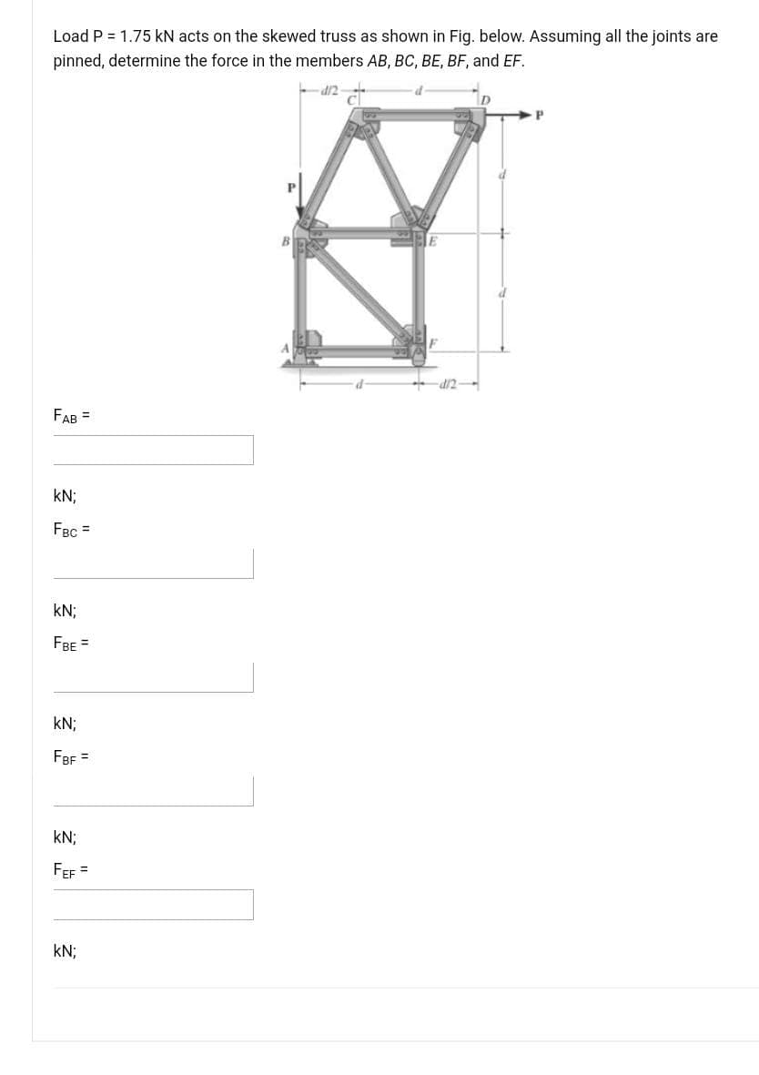 Load P = 1.75 kN acts on the skewed truss as shown in Fig. below. Assuming all the joints are
pinned, determine the force in the members AB, BC, BE, BF, and EF.
P.
FAB =
kN;
FBc =
kN;
FBE =
kN;
FBF =
kN;
FEF =
kN;
