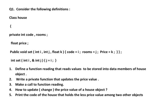Q1. Consider the following definitions :
Class house
{
private int code , rooms ;
float price ;
Public void set ( int i, int j , float k ) { code = i; rooms = j; Price = k; }};
int set ( int i, & int j ){j=i;}
1. Define a function reading that reads values to be stored into data members of house
object.
2. Write a private function that updates the price value .
3. Make a call to function reading.
4. How to update ( change ) the price value of a house object ?
5. Print the code of the house that holds the less price value among two other objects
