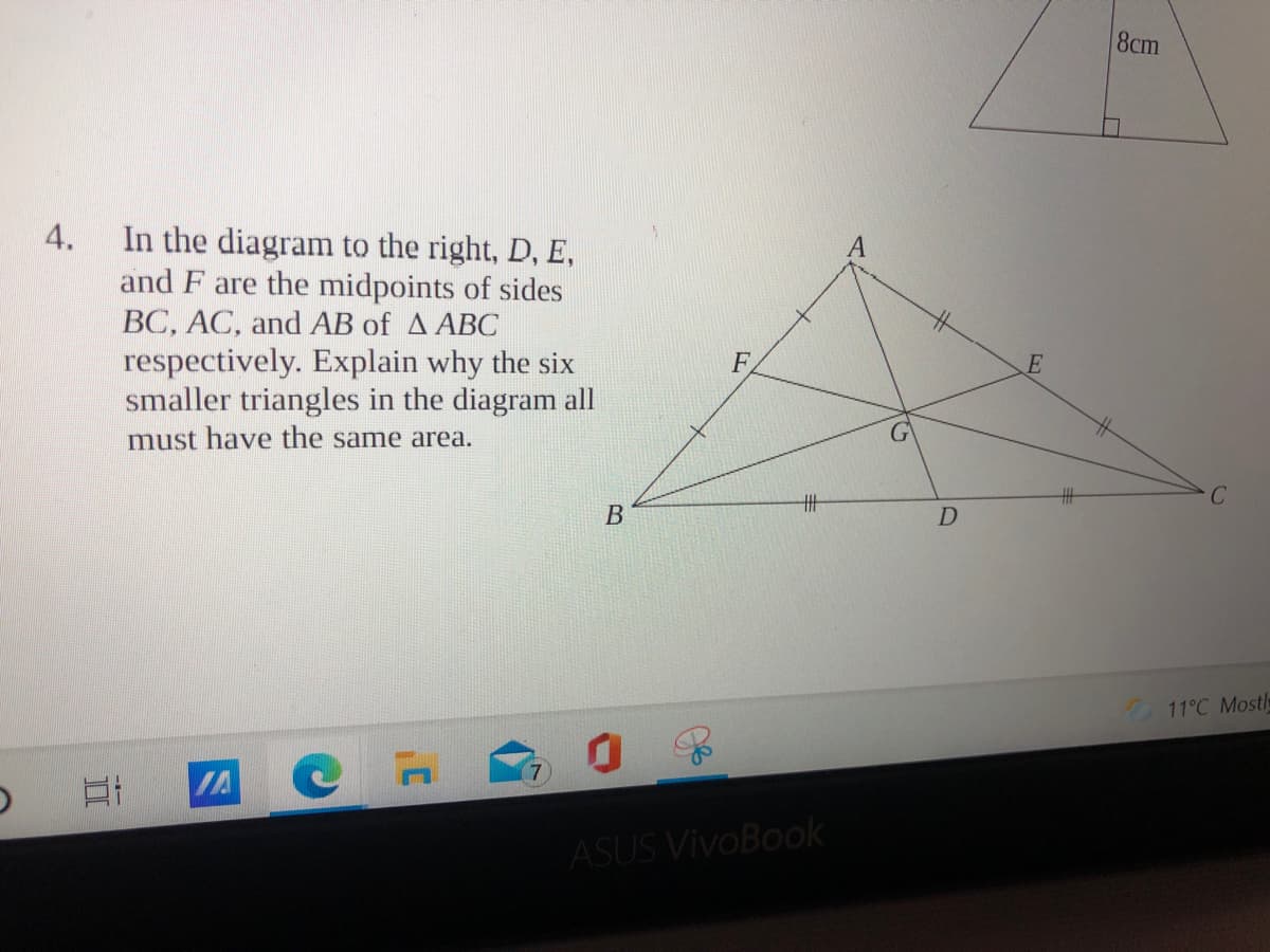 8cm
In the diagram to the right, D, E,
and F are the midpoints of sides
BC, AC, and AB of A ABC
4.
respectively. Explain why the six
smaller triangles in the diagram all
F
must have the same area.
H半
11°C Mostl
ASUS VivoBook
