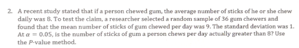 2. A recent study stated that if a person chewed gum, the average number of sticks of he or she chew
daily was 8. To test the claim, a researcher selected a random sample of 36 gum chewers and
found that the mean number of sticks of gum chewed per day was 9. The standard deviation was 1.
At a = 0.05, is the number of sticks of gum a person chews per day actually greater than 8? Use
the P-value method.
