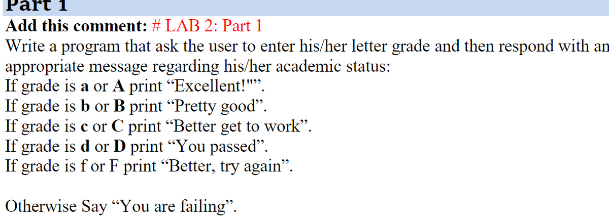 Part 1
Add this comment: # LAB 2: Part 1
Write a program that ask the user to enter his/her letter grade and then respond with an
appropriate message regarding his/her academic status:
If grade is a or A print "Excellent!"".
If grade is b or B print "Pretty good".
If grade is c or C print "Better get to work".
If grade is d or D print "You passed".
If grade is f or F print “Better, try again".
Otherwise Say “You are failing".
