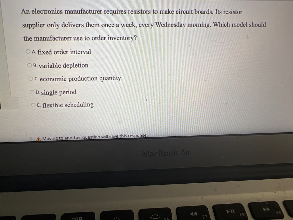 An electronics manufacturer requires resistors to make circuit boards. Its resistor
supplier only delivers them once a week, every Wednesday morning. Which model should
the manufacturer use to order inventory?
OA. fixed order interval
OB. variable depletion
OC. economic production quantity
OD. single period
OE. flexible scheduling
A Moving to another question will save this response.
ORD
MacBook Air
20
A
F7
▶11
F8